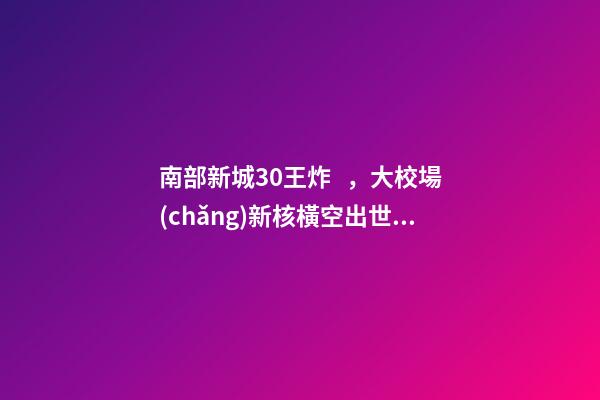 南部新城3.0王炸，大校場(chǎng)新核橫空出世！入手第一盤的機(jī)會(huì)來(lái)了